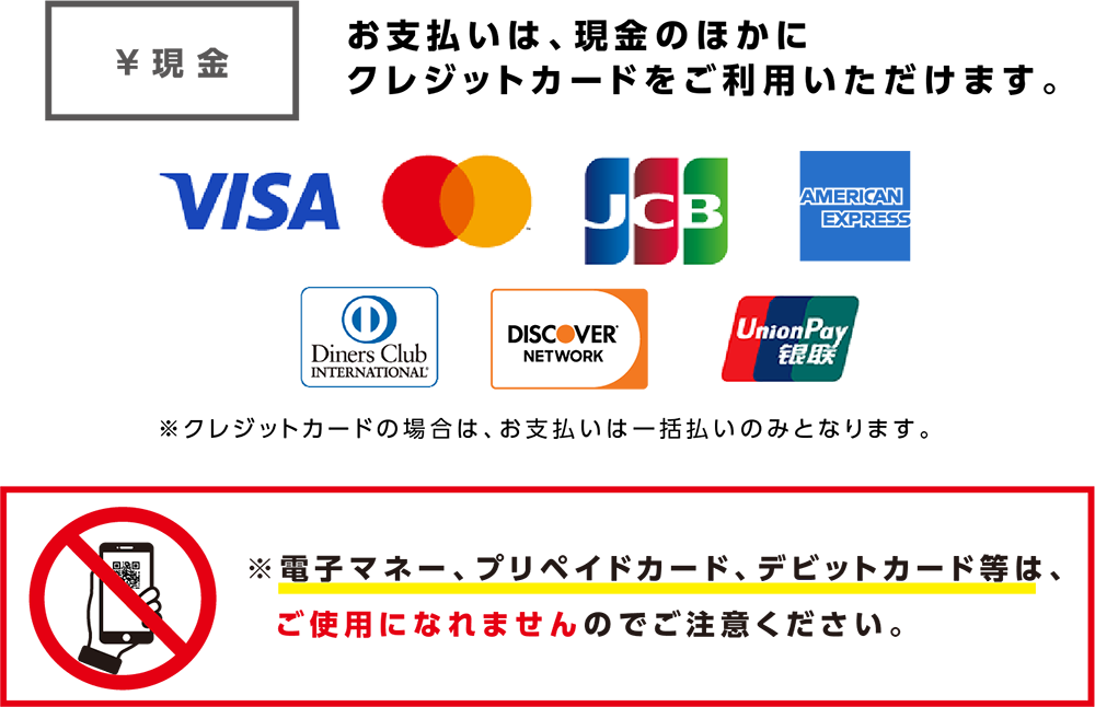 お支払いは、現金のほかにクレジットカードをご利用いただけます。VISA Mastercard JCB AMERICAN EXPRESS Diners Club INTERNATIONAL DISCOVER NETWORK Union Pay ※クレジットカードの場合はお支払いは一括払いのみとなります。　※電子マネー、プリペイドカード、デビットカード等はご使用になれませんのでご注意ください。